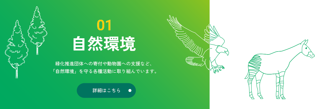 01 自然環境 緑化推進団体への寄付や動物園への支援など、「自然環境」を守る各種活動に取り組んでいます。