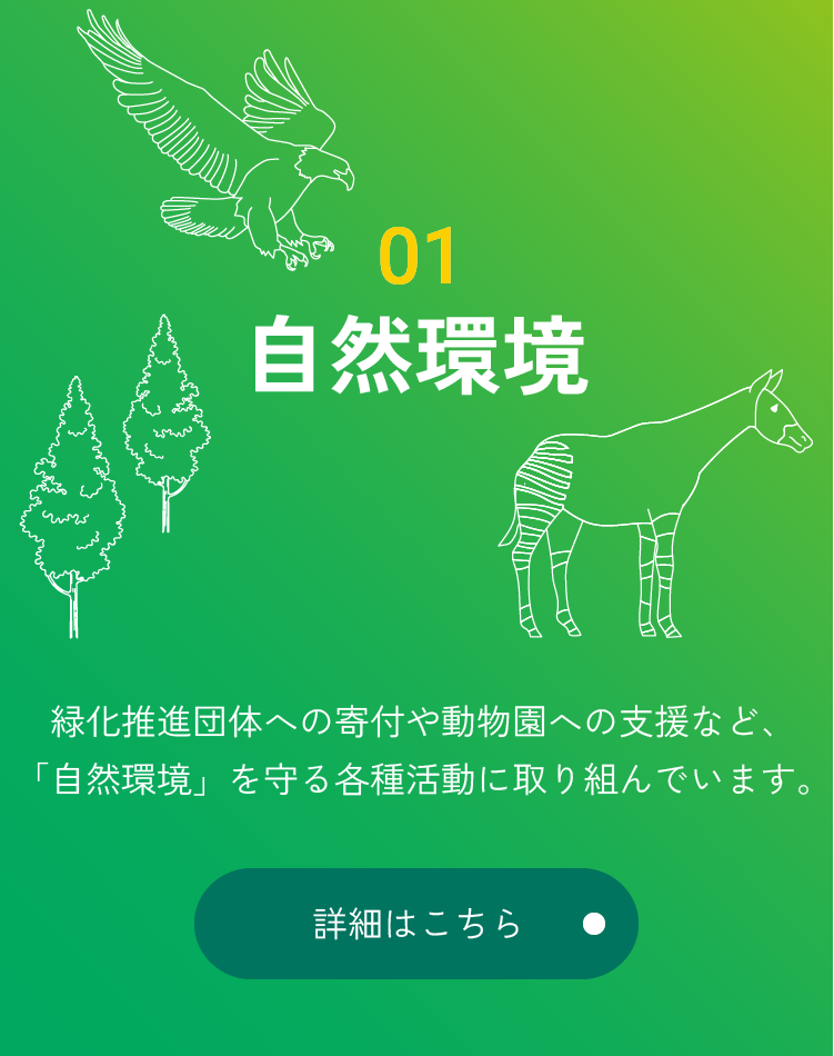 01 自然環境 緑化推進団体への寄付や動物園への支援など、「自然環境」を守る各種活動に取り組んでいます。