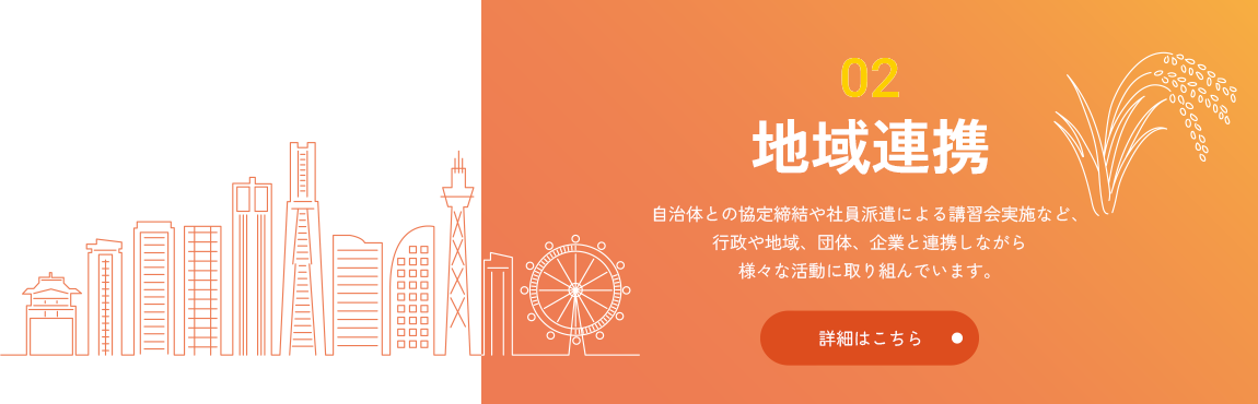 02 地域連携 自治体との協定締結や社員派遣による講習会実施など、行政や地域、団体、企業と連携しながら様々な活動に取り組んでいます。