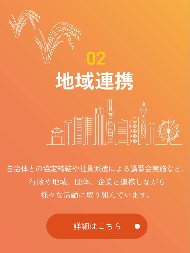 02 地域連携 自治体との協定締結や社員派遣による講習会実施など、行政や地域、団体、企業と連携しながら様々な活動に取り組んでいます。