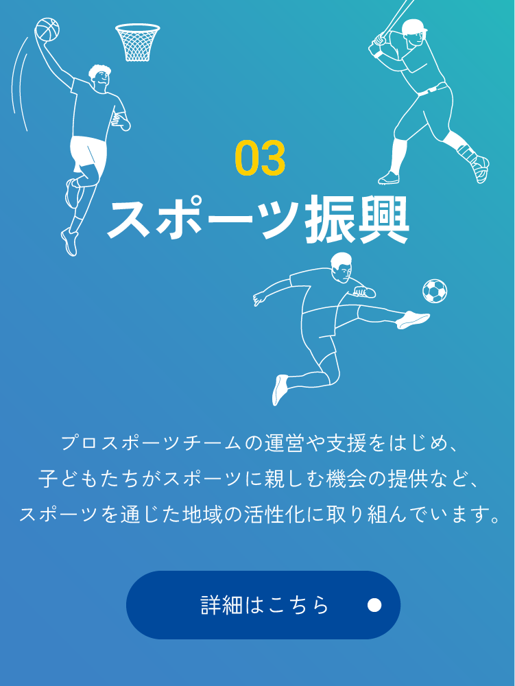 03 スポーツ振興 プロスポーツチームの運営や支援をはじめ、子どもたちがスポーツに親しむ機会の提供など、スポーツを通じた地域の活性化に取り組んでいます。