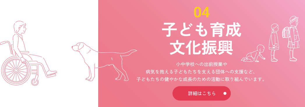 04 子ども育成・文化振興 小中学校への出前授業や病気を抱える子どもたちを支える団体への支援など、子どもたちの健やかな成長のための活動に取り組んでいます。