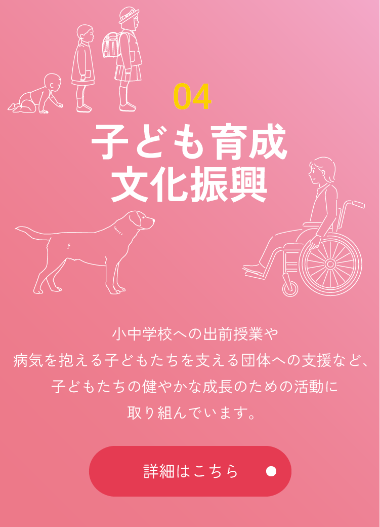 04 子ども育成・文化振興 小中学校への出前授業や病気を抱える子どもたちを支える団体への支援など、子どもたちの健やかな成長のための活動に取り組んでいます。